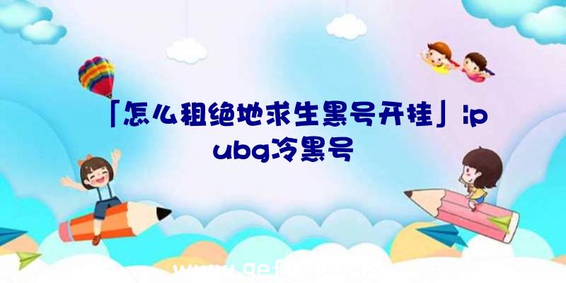 「怎么租绝地求生黑号开挂」|pubg冷黑号